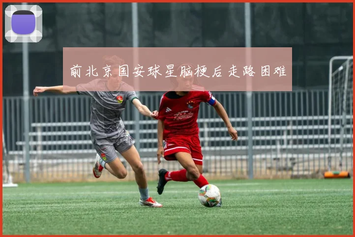 前北京国安球星脑梗后走路困难