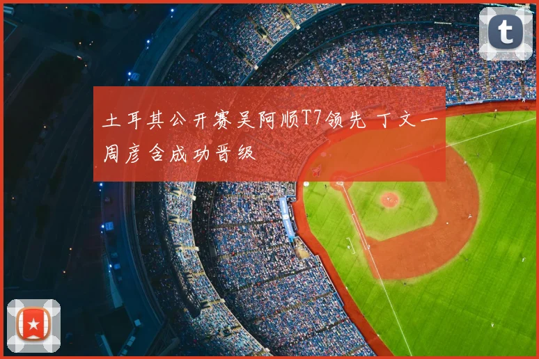 土耳其公开赛吴阿顺T7领先 丁文一周彦含成功晋级