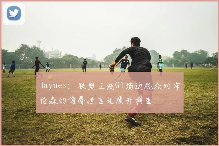 Haynes：联盟正就G1场边观众对布伦森的侮辱性言论展开调查