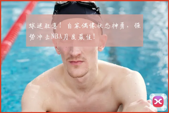 球迷狂喜!自家偶像状态神勇,强势冲击NBA月度最佳!