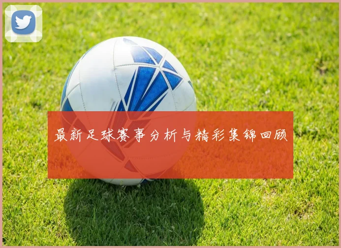 最新足球赛事分析与精彩集锦回顾
