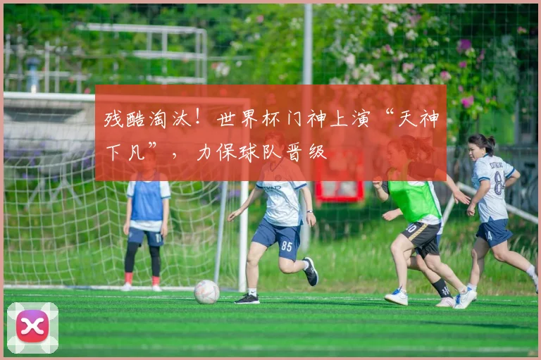 残酷淘汰！世界杯门神上演“天神下凡”，力保球队晋级