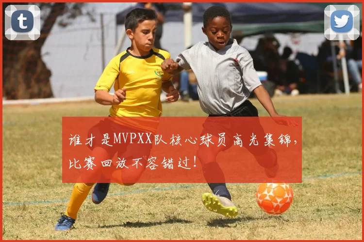谁才是MVPXX队核心球员高光集锦,比赛回放不容错过!