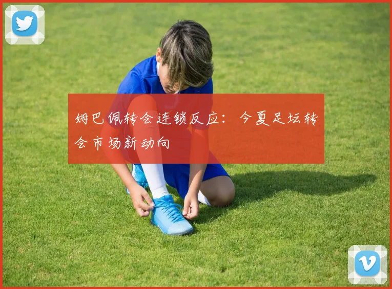 姆巴佩转会连锁反应：今夏足坛转会市场新动向