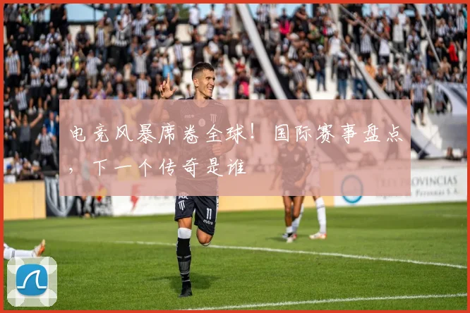 电竞风暴席卷全球！国际赛事盘点，下一个传奇是谁