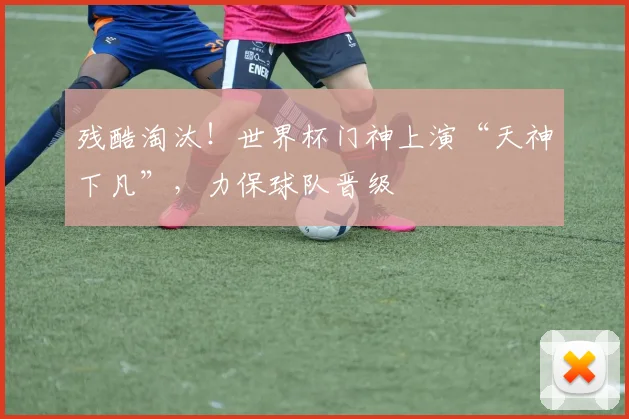 残酷淘汰！世界杯门神上演“天神下凡”，力保球队晋级